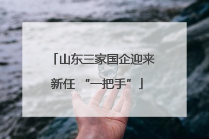 山东三家国企迎来新任 “一把手”