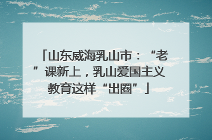 山东威海乳山市：“老”课新上，乳山爱国主义教育这样“出圈”