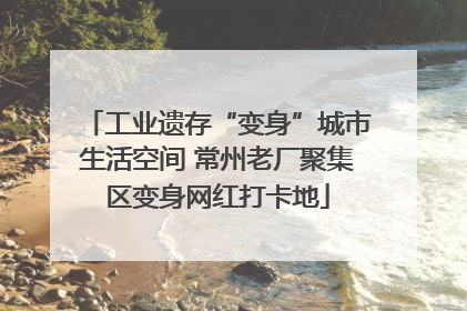 工业遗存“变身”城市生活空间 常州老厂聚集区变身网红打卡地