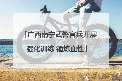 广西南宁武警官兵开展强化训练 锤炼血性