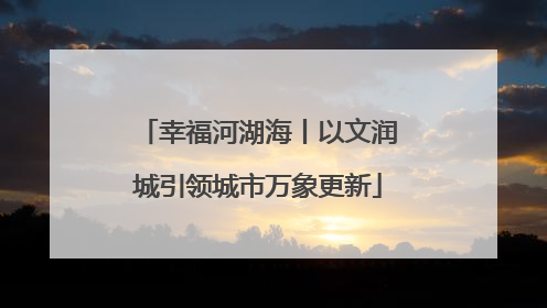 幸福河湖海丨以文润城引领城市万象更新