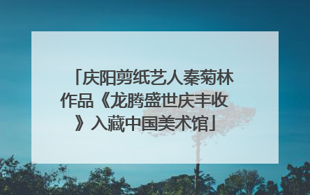 庆阳剪纸艺人秦菊林作品《龙腾盛世庆丰收》入藏中国美术馆