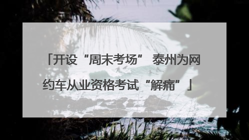 开设“周末考场” 泰州为网约车从业资格考试“解痛”