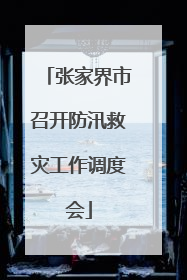 张家界市召开防汛救灾工作调度会