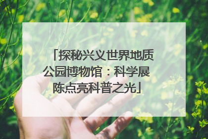 探秘兴义世界地质公园博物馆：科学展陈点亮科普之光