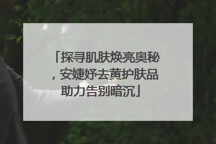探寻肌肤焕亮奥秘，安婕妤去黄护肤品助力告别暗沉