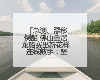 急刹、漂移、倒船 佛山叠滘龙船赛出新花样 连线鼓手：坚持扒龙船源于“热爱”