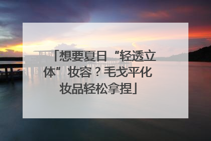 想要夏日“轻透立体”妆容？毛戈平化妆品轻松拿捏