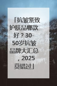 抗皱紧致护肤品哪款好？30-50岁抗皱品牌大汇总，2025莫错过