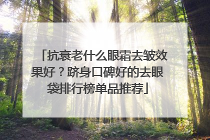 抗衰老什么眼霜去皱效果好？跻身口碑好的去眼袋排行榜单品推荐