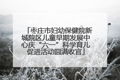 枣庄市妇幼保健院新城院区儿童早期发展中心庆“六一”科学育儿促进活动圆满收官