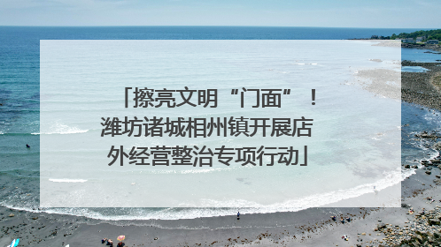 擦亮文明“门面”！潍坊诸城相州镇开展店外经营整治专项行动