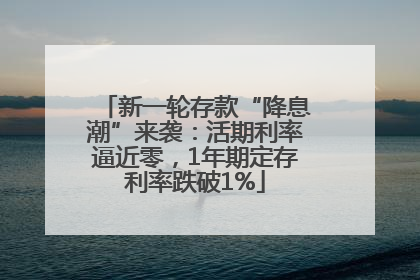新一轮存款“降息潮”来袭：活期利率逼近零，1年期定存利率跌破1%