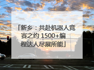 新乡：共赴机器人竞赛之约 1500+编程达人尽展所能