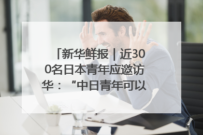 新华鲜报｜近300名日本青年应邀访华：“中日青年可以创造更好的未来”