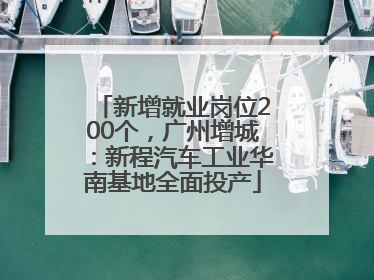 新增就业岗位200个，广州增城：新程汽车工业华南基地全面投产