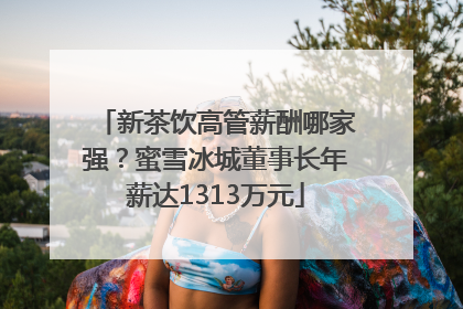新茶饮高管薪酬哪家强？蜜雪冰城董事长年薪达1313万元