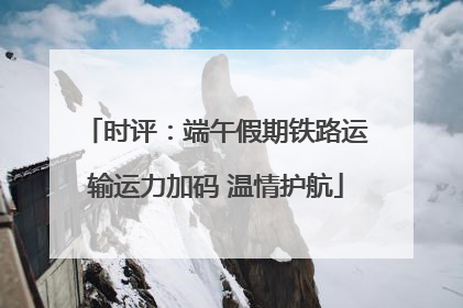 时评：端午假期铁路运输运力加码 温情护航