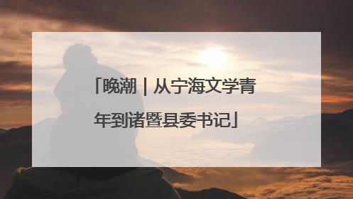 晚潮｜从宁海文学青年到诸暨县委书记