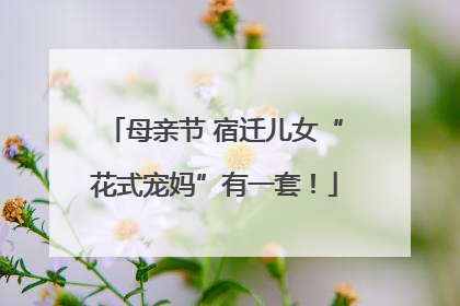 母亲节 宿迁儿女“花式宠妈”有一套！