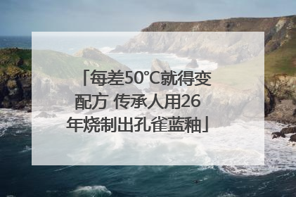 每差50℃就得变配方 传承人用26年烧制出孔雀蓝釉