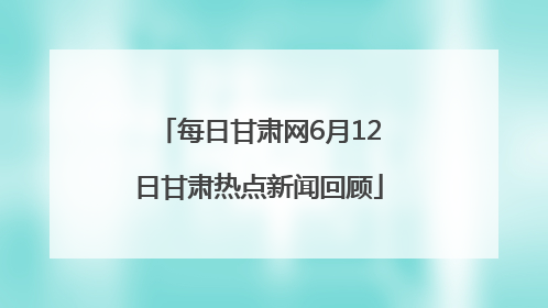 每日甘肃网6月12日甘肃热点新闻回顾