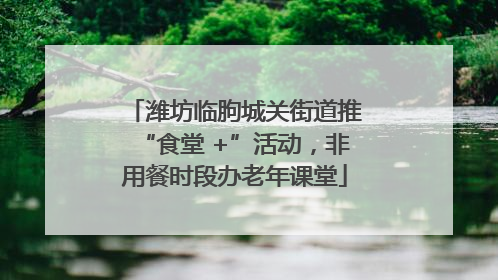 潍坊临朐城关街道推“食堂 +”活动，非用餐时段办老年课堂