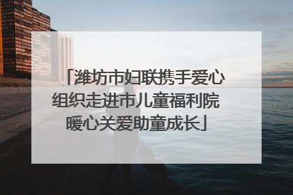 潍坊市妇联携手爱心组织走进市儿童福利院暖心关爱助童成长