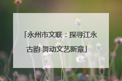永州市文联：探寻江永古韵 舞动文艺新章