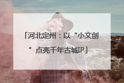 河北定州：以“小文创”点亮千年古城IP