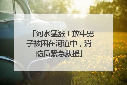 河水猛涨！放牛男子被困在河道中，消防员紧急救援