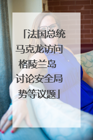 法国总统马克龙访问格陵兰岛 讨论安全局势等议题