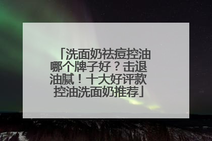 洗面奶祛痘控油哪个牌子好？击退油腻！十大好评款控油洗面奶推荐