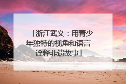 浙江武义：用青少年独特的视角和语言诠释非遗故事