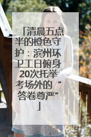 清晨五点半的橙色守护：滨州环卫工日俯身20次托举考场外的“答卷尊严”