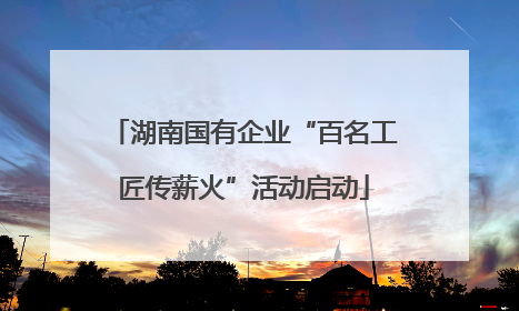 湖南国有企业“百名工匠传薪火”活动启动