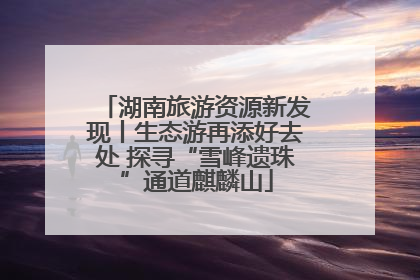 湖南旅游资源新发现丨生态游再添好去处 探寻“雪峰遗珠”通道麒麟山