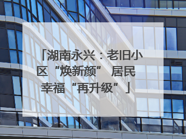 湖南永兴：老旧小区“焕新颜” 居民幸福“再升级”