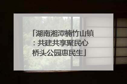 湖南湘潭楠竹山镇：共建共享聚民心 桥头公园惠民生