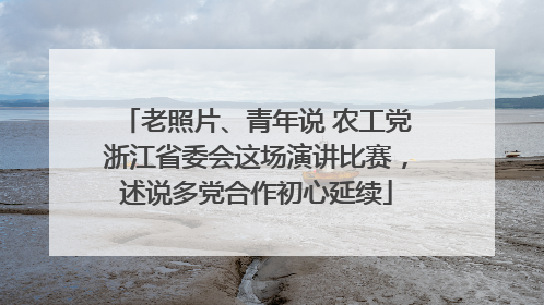 老照片、青年说 农工党浙江省委会这场演讲比赛，述说多党合作初心延续