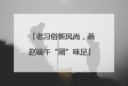 老习俗新风尚，燕赵端午“潮”味足