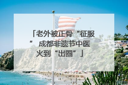 老外被正骨“征服” 成都非遗节中医火到“出圈”