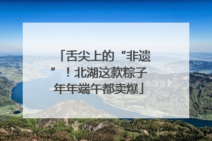 舌尖上的“非遗”！北湖这款粽子年年端午都卖爆