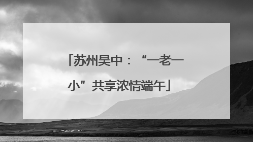 苏州吴中：“一老一小”共享浓情端午