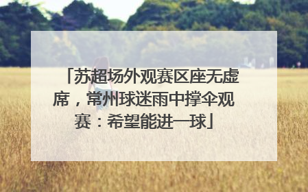 苏超场外观赛区座无虚席，常州球迷雨中撑伞观赛：希望能进一球
