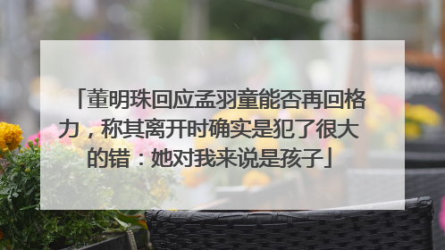 董明珠回应孟羽童能否再回格力，称其离开时确实是犯了很大的错：她对我来说是孩子