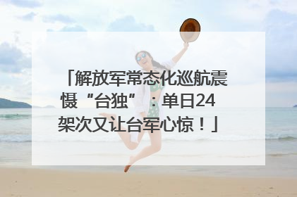 解放军常态化巡航震慑“台独”：单日24架次又让台军心惊！