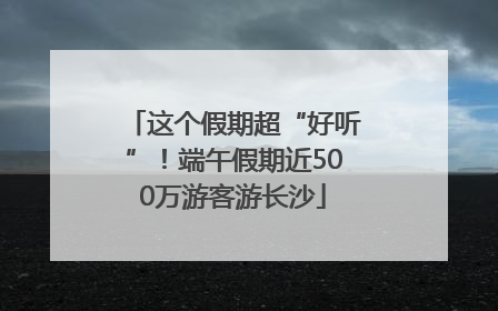 这个假期超“好听”！端午假期近500万游客游长沙