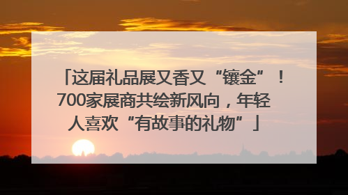 这届礼品展又香又“镶金”！700家展商共绘新风向，年轻人喜欢“有故事的礼物”