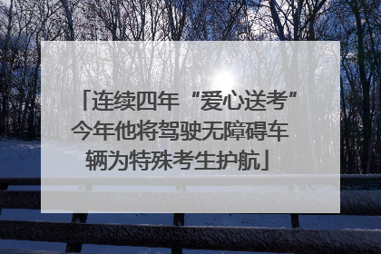 连续四年“爱心送考” 今年他将驾驶无障碍车辆为特殊考生护航